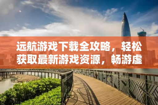 远航游戏下载全攻略，轻松获取最新游戏资源，畅游虚拟世界！