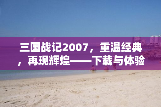 三国战记2007，重温经典，再现辉煌——下载与体验全解析