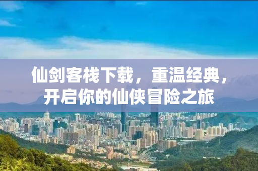 仙剑客栈下载，重温经典，开启你的仙侠冒险之旅