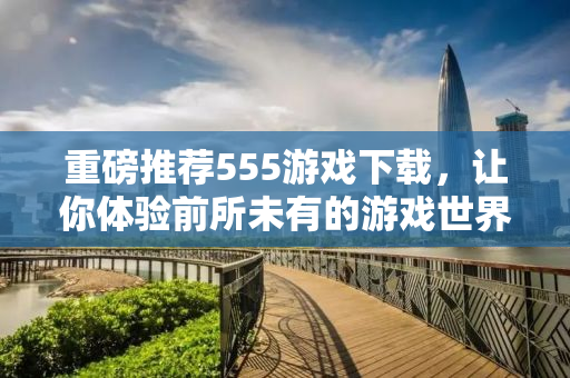 重磅推荐555游戏下载，让你体验前所未有的游戏世界！
