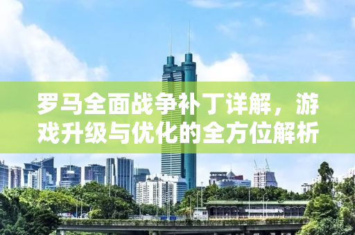 罗马全面战争补丁详解，游戏升级与优化的全方位解析