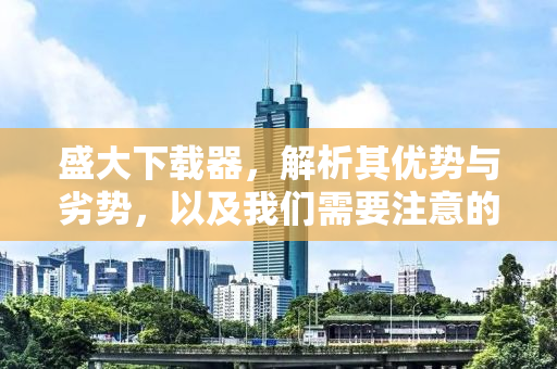 盛大下载器，解析其优势与劣势，以及我们需要注意的事项