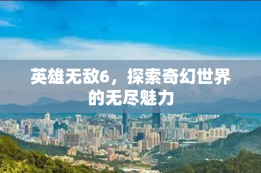 英雄无敌6，探索奇幻世界的无尽魅力