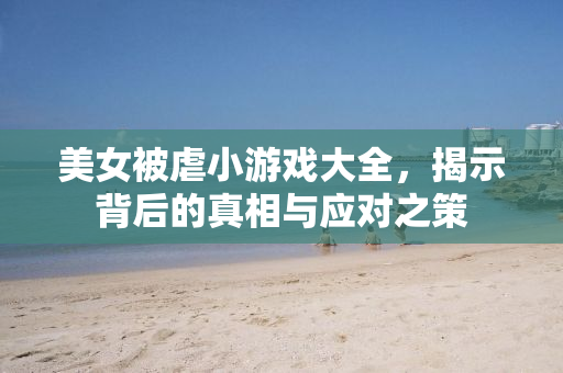 美女被虐小游戏大全，揭示背后的真相与应对之策