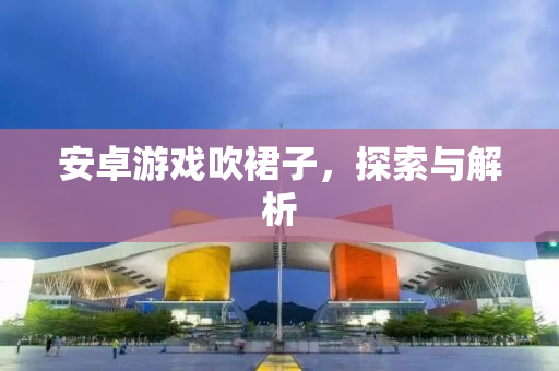 安卓游戏吹裙子，探索与解析