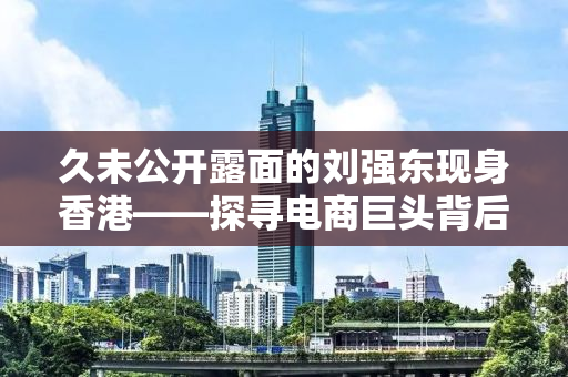 久未公开露面的刘强东现身香港——探寻电商巨头背后的故事