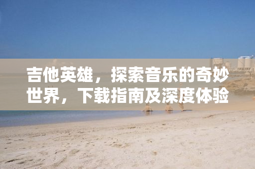 吉他英雄，探索音乐的奇妙世界，下载指南及深度体验