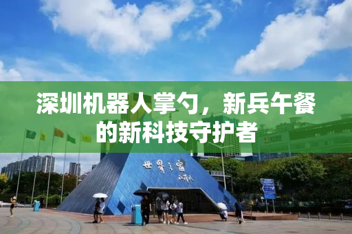 深圳机器人掌勺，新兵午餐的新科技守护者