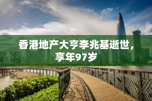 香港地产大亨李兆基逝世，享年97岁