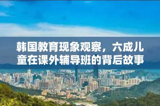 韩国教育现象观察，六成儿童在课外辅导班的背后故事