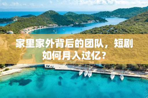 家里家外背后的团队，短剧如何月入过亿？