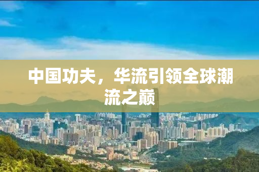 中国功夫，华流引领全球潮流之巅