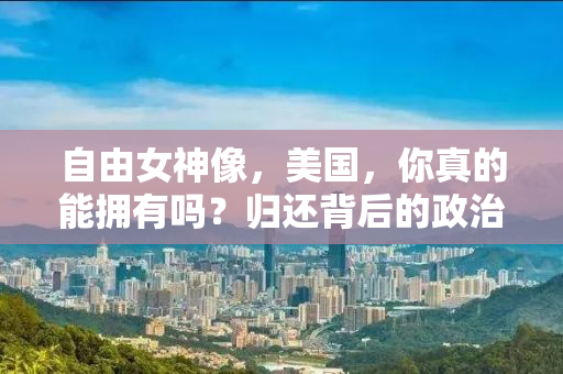 自由女神像，美国，你真的能拥有吗？归还背后的政治纷争与历史真相