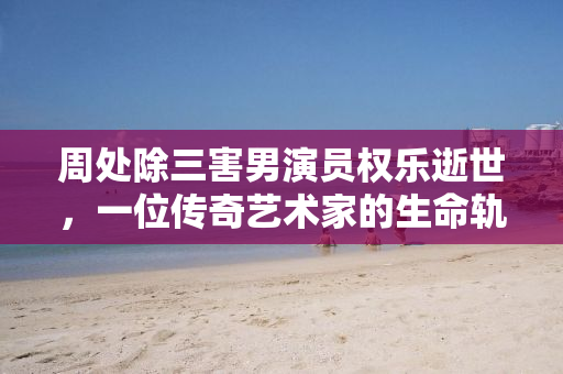 周处除三害男演员权乐逝世，一位传奇艺术家的生命轨迹与不朽贡献