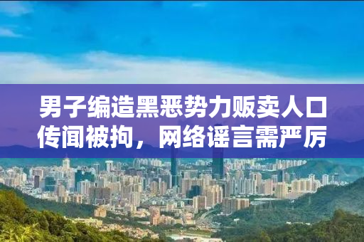 男子编造黑恶势力贩卖人口传闻被拘，网络谣言需严厉打击