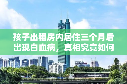 孩子出租房内居住三个月后出现白血病，真相究竟如何？
