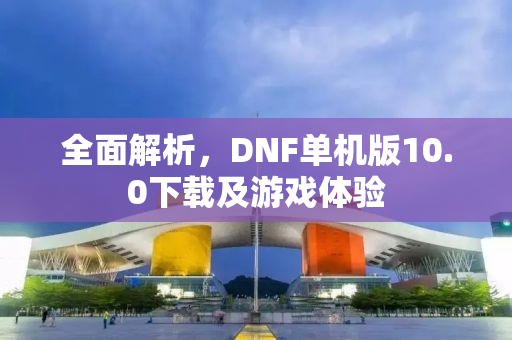 全面解析，DNF单机版10.0下载及游戏体验