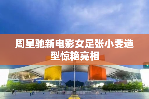 周星驰新电影女足张小斐造型惊艳亮相