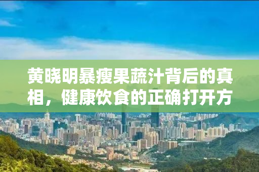 黄晓明暴瘦果蔬汁背后的真相，健康饮食的正确打开方式
