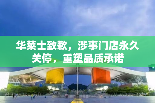 华莱士致歉，涉事门店永久关停，重塑品质承诺
