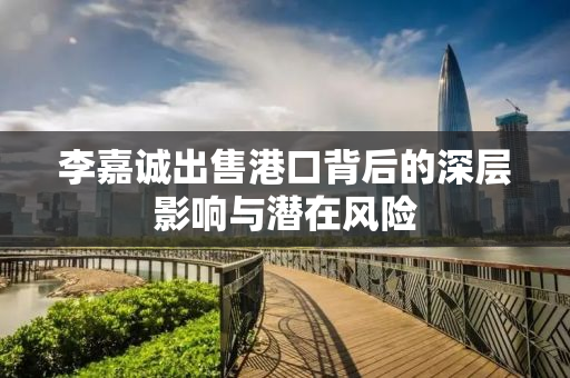 李嘉诚出售港口背后的深层影响与潜在风险