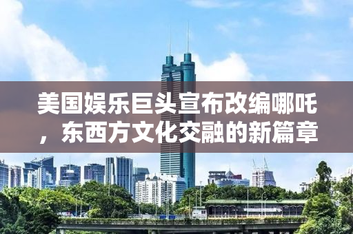 美国娱乐巨头宣布改编哪吒，东西方文化交融的新篇章