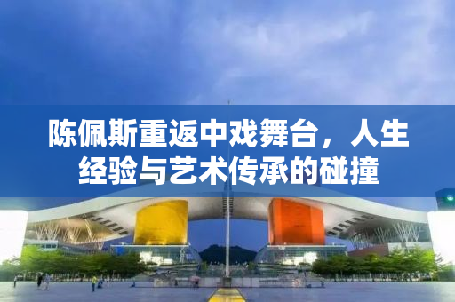陈佩斯重返中戏舞台，人生经验与艺术传承的碰撞