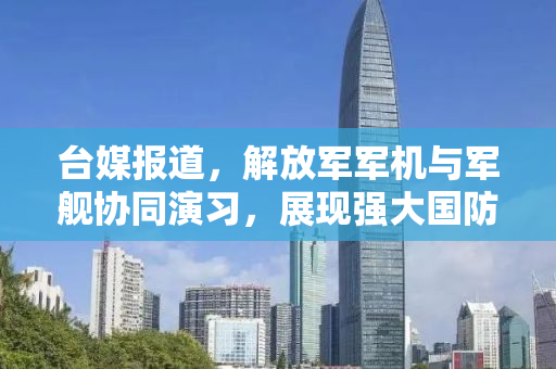 台媒报道，解放军军机与军舰协同演习，展现强大国防实力