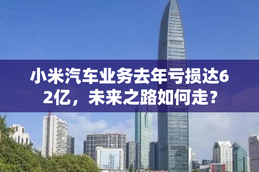 小米汽车业务去年亏损达62亿，未来之路如何走？
