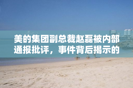 美的集团副总裁赵磊被内部通报批评，事件背后揭示的管理层反思与企业文化重塑