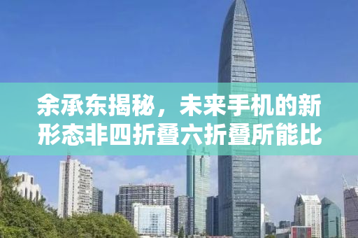 余承东揭秘，未来手机的新形态非四折叠六折叠所能比拟