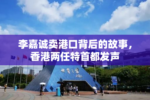 李嘉诚卖港口背后的故事，香港两任特首都发声