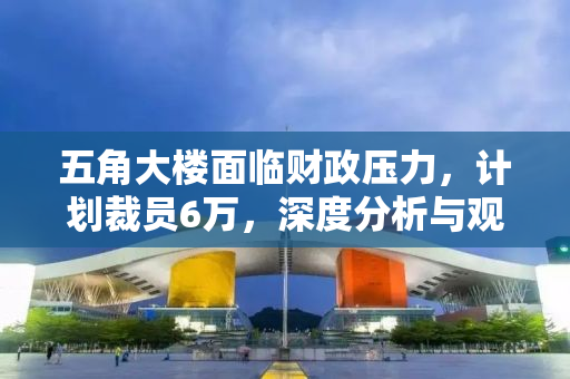 五角大楼面临财政压力，计划裁员6万，深度分析与观察