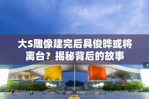 大S雕像建完后具俊晔或将离台？揭秘背后的故事