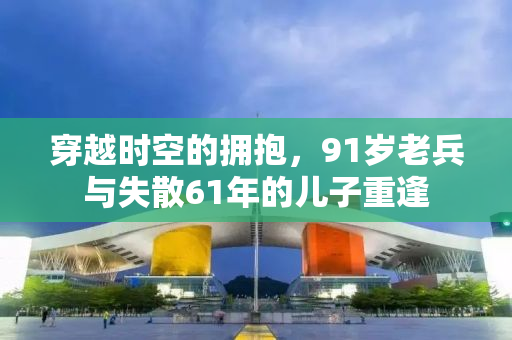 穿越时空的拥抱，91岁老兵与失散61年的儿子重逢