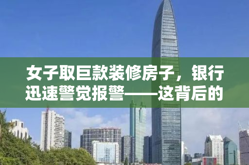 女子取巨款装修房子，银行迅速警觉报警——这背后的故事引人深思