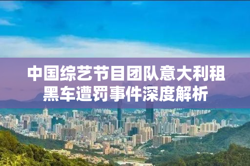 中国综艺节目团队意大利租黑车遭罚事件深度解析