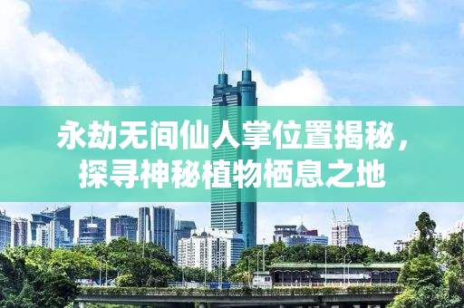 永劫无间仙人掌位置揭秘，探寻神秘植物栖息之地