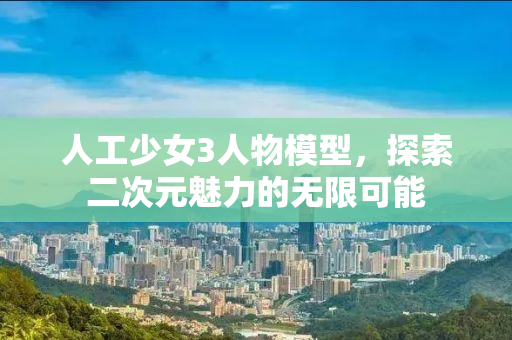 人工少女3人物模型，探索二次元魅力的无限可能