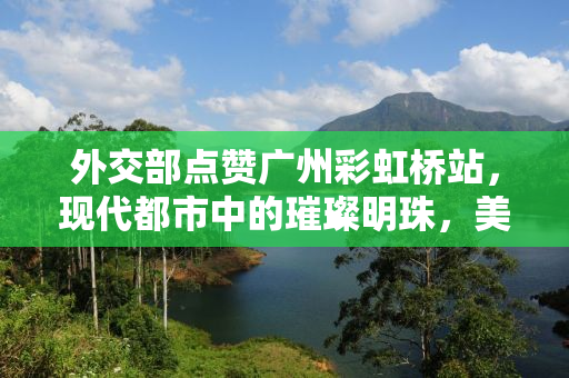 外交部点赞广州彩虹桥站，现代都市中的璀璨明珠，美到心巴上