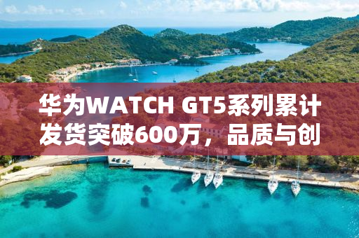 华为WATCH GT5系列累计发货突破600万，品质与创新的见证