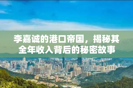 李嘉诚的港口帝国，揭秘其全年收入背后的秘密故事
