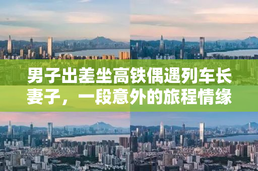 男子出差坐高铁偶遇列车长妻子，一段意外的旅程情缘