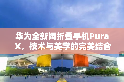华为全新阔折叠手机Pura X，技术与美学的完美结合，售价7499元起