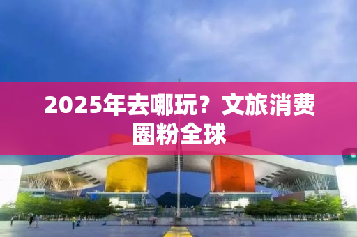 2025年去哪玩？文旅消费圈粉全球