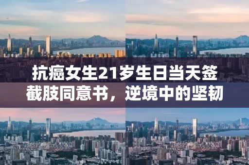 抗癌女生21岁生日当天签截肢同意书，逆境中的坚韧与勇气